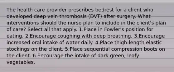 The health care provider prescribes bedrest for a client who developed deep vein thrombosis (DVT) after surgery. What interventions should the nurse plan to include in the client's plan of care? Select all that apply. 1.Place in Fowler's position for eating. 2.Encourage coughing with deep breathing. 3.Encourage increased oral intake of water daily. 4.Place thigh-length elastic stockings on the client. 5.Place sequential compression boots on the client. 6.Encourage the intake of dark green, leafy vegetables.