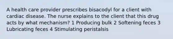 A health care provider prescribes bisacodyl for a client with cardiac disease. The nurse explains to the client that this drug acts by what mechanism? 1 Producing bulk 2 Softening feces 3 Lubricating feces 4 Stimulating peristalsis