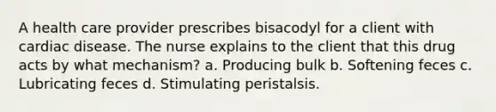 A health care provider prescribes bisacodyl for a client with cardiac disease. The nurse explains to the client that this drug acts by what mechanism? a. Producing bulk b. Softening feces c. Lubricating feces d. Stimulating peristalsis.