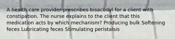 A health care provider prescribes bisacodyl for a client with constipation. The nurse explains to the client that this medication acts by which mechanism? Producing bulk Softening feces Lubricating feces Stimulating peristalsis