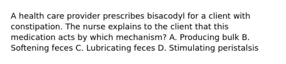 A health care provider prescribes bisacodyl for a client with constipation. The nurse explains to the client that this medication acts by which mechanism? A. Producing bulk B. Softening feces C. Lubricating feces D. Stimulating peristalsis