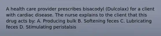 A health care provider prescribes bisacodyl (Dulcolax) for a client with cardiac disease. The nurse explains to the client that this drug acts by: A. Producing bulk B. Softening feces C. Lubricating feces D. Stimulating peristalsis