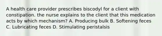 A health care provider prescribes biscodyl for a client with constipation. the nurse explains to the client that this medication acts by which mechanism? A. Producing bulk B. Softening feces C. Lubricating feces D. Stimulating peristalsis