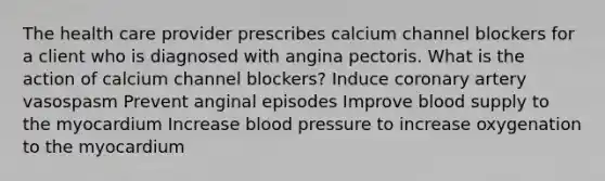 The health care provider prescribes calcium channel blockers for a client who is diagnosed with angina pectoris. What is the action of calcium channel blockers? Induce coronary artery vasospasm Prevent anginal episodes Improve blood supply to the myocardium Increase blood pressure to increase oxygenation to the myocardium