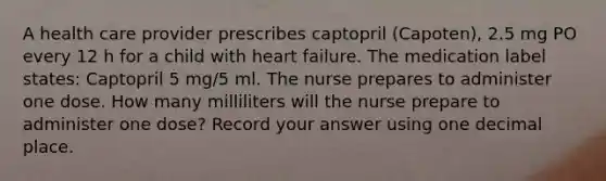 A health care provider prescribes captopril (Capoten), 2.5 mg PO every 12 h for a child with heart failure. The medication label states: Captopril 5 mg/5 ml. The nurse prepares to administer one dose. How many milliliters will the nurse prepare to administer one dose? Record your answer using one decimal place.