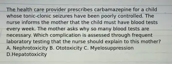 The health care provider prescribes carbamazepine for a child whose tonic-clonic seizures have been poorly controlled. The nurse informs the mother that the child must have blood tests every week. The mother asks why so many blood tests are necessary. Which complication is assessed through frequent laboratory testing that the nurse should explain to this mother? A. Nephrotoxicity B. Ototoxicity C. Myelosuppression D.Hepatotoxicity