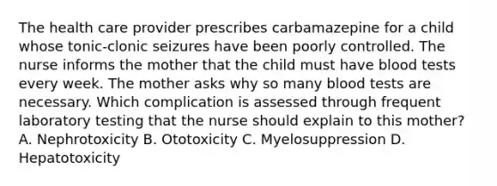 The health care provider prescribes carbamazepine for a child whose tonic-clonic seizures have been poorly controlled. The nurse informs the mother that the child must have blood tests every week. The mother asks why so many blood tests are necessary. Which complication is assessed through frequent laboratory testing that the nurse should explain to this mother? A. Nephrotoxicity B. Ototoxicity C. Myelosuppression D. Hepatotoxicity