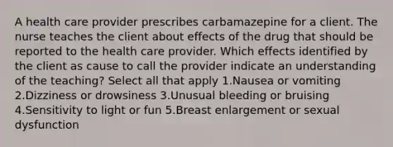 A health care provider prescribes carbamazepine for a client. The nurse teaches the client about effects of the drug that should be reported to the health care provider. Which effects identified by the client as cause to call the provider indicate an understanding of the teaching? Select all that apply 1.Nausea or vomiting 2.Dizziness or drowsiness 3.Unusual bleeding or bruising 4.Sensitivity to light or fun 5.Breast enlargement or sexual dysfunction