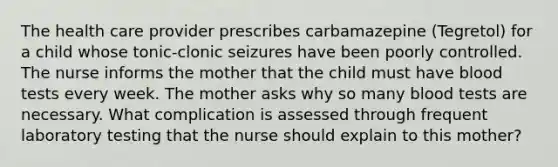 The health care provider prescribes carbamazepine (Tegretol) for a child whose tonic-clonic seizures have been poorly controlled. The nurse informs the mother that the child must have blood tests every week. The mother asks why so many blood tests are necessary. What complication is assessed through frequent laboratory testing that the nurse should explain to this mother?