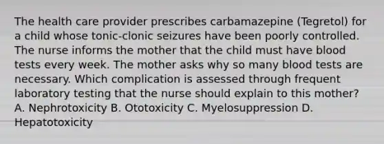 The health care provider prescribes carbamazepine (Tegretol) for a child whose tonic-clonic seizures have been poorly controlled. The nurse informs the mother that the child must have blood tests every week. The mother asks why so many blood tests are necessary. Which complication is assessed through frequent laboratory testing that the nurse should explain to this mother? A. Nephrotoxicity B. Ototoxicity C. Myelosuppression D. Hepatotoxicity