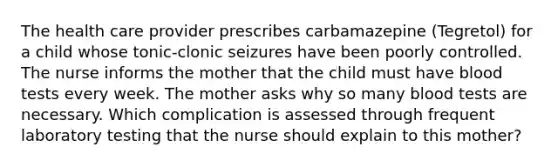 The health care provider prescribes carbamazepine (Tegretol) for a child whose tonic-clonic seizures have been poorly controlled. The nurse informs the mother that the child must have blood tests every week. The mother asks why so many blood tests are necessary. Which complication is assessed through frequent laboratory testing that the nurse should explain to this mother?