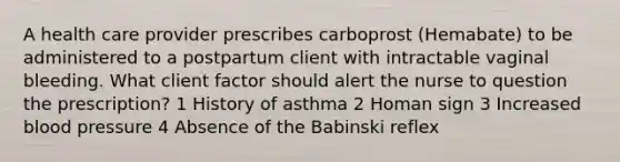 A health care provider prescribes carboprost (Hemabate) to be administered to a postpartum client with intractable vaginal bleeding. What client factor should alert the nurse to question the prescription? 1 History of asthma 2 Homan sign 3 Increased blood pressure 4 Absence of the Babinski reflex