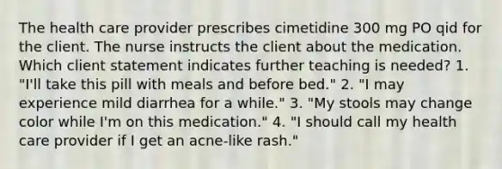 The health care provider prescribes cimetidine 300 mg PO qid for the client. The nurse instructs the client about the medication. Which client statement indicates further teaching is needed? 1. "I'll take this pill with meals and before bed." 2. "I may experience mild diarrhea for a while." 3. "My stools may change color while I'm on this medication." 4. "I should call my health care provider if I get an acne-like rash."