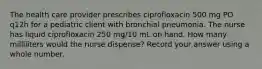 The health care provider prescribes ciprofloxacin 500 mg PO q12h for a pediatric client with bronchial pneumonia. The nurse has liquid ciprofloxacin 250 mg/10 mL on hand. How many milliliters would the nurse dispense? Record your answer using a whole number.