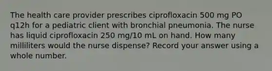 The health care provider prescribes ciprofloxacin 500 mg PO q12h for a pediatric client with bronchial pneumonia. The nurse has liquid ciprofloxacin 250 mg/10 mL on hand. How many milliliters would the nurse dispense? Record your answer using a whole number.