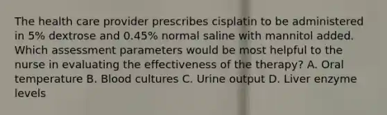 The health care provider prescribes cisplatin to be administered in 5% dextrose and 0.45% normal saline with mannitol added. Which assessment parameters would be most helpful to the nurse in evaluating the effectiveness of the therapy? A. Oral temperature B. Blood cultures C. Urine output D. Liver enzyme levels