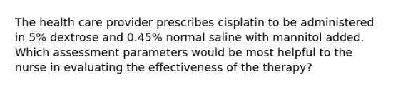 The health care provider prescribes cisplatin to be administered in 5% dextrose and 0.45% normal saline with mannitol added. Which assessment parameters would be most helpful to the nurse in evaluating the effectiveness of the therapy?