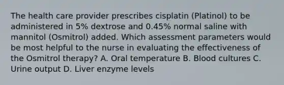 The health care provider prescribes cisplatin (Platinol) to be administered in 5% dextrose and 0.45% normal saline with mannitol (Osmitrol) added. Which assessment parameters would be most helpful to the nurse in evaluating the effectiveness of the Osmitrol therapy? A. Oral temperature B. Blood cultures C. Urine output D. Liver enzyme levels