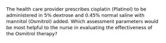 The health care provider prescribes cisplatin (Platinol) to be administered in 5% dextrose and 0.45% normal saline with mannitol (Osmitrol) added. Which assessment parameters would be most helpful to the nurse in evaluating the effectiveness of the Osmitrol therapy?