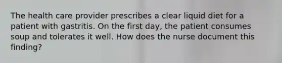 The health care provider prescribes a clear liquid diet for a patient with gastritis. On the first day, the patient consumes soup and tolerates it well. How does the nurse document this finding?