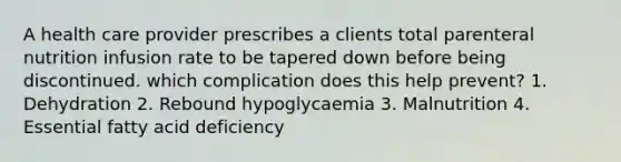 A health care provider prescribes a clients total parenteral nutrition infusion rate to be tapered down before being discontinued. which complication does this help prevent? 1. Dehydration 2. Rebound hypoglycaemia 3. Malnutrition 4. Essential fatty acid deficiency