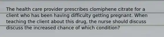 The health care provider prescribes clomiphene citrate for a client who has been having difficulty getting pregnant. When teaching the client about this drug, the nurse should discuss discuss the increased chance of which condition?