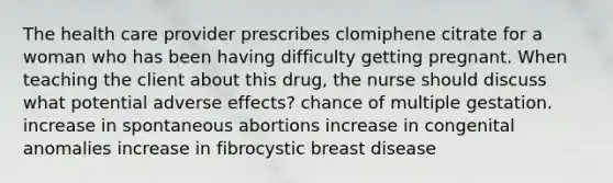 The health care provider prescribes clomiphene citrate for a woman who has been having difficulty getting pregnant. When teaching the client about this drug, the nurse should discuss what potential adverse effects? chance of multiple gestation. increase in spontaneous abortions increase in congenital anomalies increase in fibrocystic breast disease