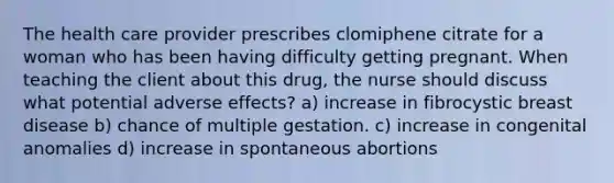 The health care provider prescribes clomiphene citrate for a woman who has been having difficulty getting pregnant. When teaching the client about this drug, the nurse should discuss what potential adverse effects? a) increase in fibrocystic breast disease b) chance of multiple gestation. c) increase in congenital anomalies d) increase in spontaneous abortions