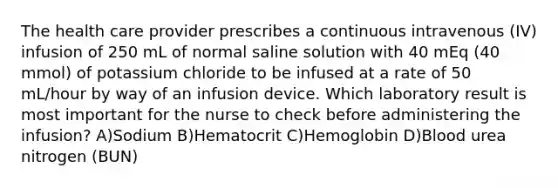 The health care provider prescribes a continuous intravenous (IV) infusion of 250 mL of normal saline solution with 40 mEq (40 mmol) of potassium chloride to be infused at a rate of 50 mL/hour by way of an infusion device. Which laboratory result is most important for the nurse to check before administering the infusion? A)Sodium B)Hematocrit C)Hemoglobin D)Blood urea nitrogen (BUN)