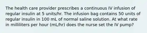 The health care provider prescribes a continuous IV infusion of regular insulin at 5 units/hr. The infusion bag contains 50 units of regular insulin in 100 mL of normal saline solution. At what rate in milliliters per hour (mL/hr) does the nurse set the IV pump?