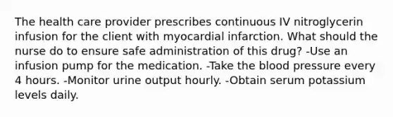 The health care provider prescribes continuous IV nitroglycerin infusion for the client with myocardial infarction. What should the nurse do to ensure safe administration of this drug? -Use an infusion pump for the medication. -Take the blood pressure every 4 hours. -Monitor urine output hourly. -Obtain serum potassium levels daily.