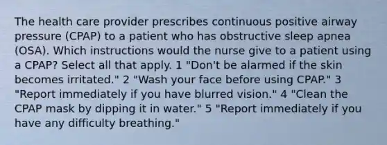 The health care provider prescribes continuous positive airway pressure (CPAP) to a patient who has obstructive sleep apnea (OSA). Which instructions would the nurse give to a patient using a CPAP? Select all that apply. 1 "Don't be alarmed if the skin becomes irritated." 2 "Wash your face before using CPAP." 3 "Report immediately if you have blurred vision." 4 "Clean the CPAP mask by dipping it in water." 5 "Report immediately if you have any difficulty breathing."