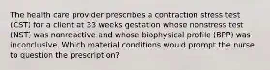 The health care provider prescribes a contraction stress test (CST) for a client at 33 weeks gestation whose nonstress test (NST) was nonreactive and whose biophysical profile (BPP) was inconclusive. Which material conditions would prompt the nurse to question the prescription?