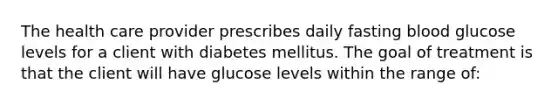 The health care provider prescribes daily fasting blood glucose levels for a client with diabetes mellitus. The goal of treatment is that the client will have glucose levels within the range of: