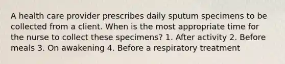 A health care provider prescribes daily sputum specimens to be collected from a client. When is the most appropriate time for the nurse to collect these specimens? 1. After activity 2. Before meals 3. On awakening 4. Before a respiratory treatment