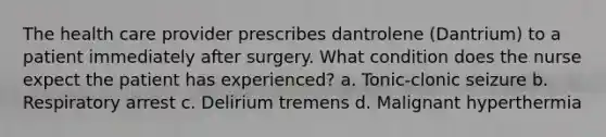 The health care provider prescribes dantrolene (Dantrium) to a patient immediately after surgery. What condition does the nurse expect the patient has experienced? a. Tonic-clonic seizure b. Respiratory arrest c. Delirium tremens d. Malignant hyperthermia