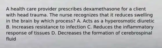 A health care provider prescribes dexamethasone for a client with head trauma. The nurse recognizes that it reduces swelling in the brain by which process? A. Acts as a hyperosmotic diuretic B. Increases resistance to infection C. Reduces the inflammatory response of tissues D. Decreases the formation of cerebrospinal fluid