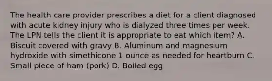 The health care provider prescribes a diet for a client diagnosed with acute kidney injury who is dialyzed three times per week. The LPN tells the client it is appropriate to eat which item? A. Biscuit covered with gravy B. Aluminum and magnesium hydroxide with simethicone 1 ounce as needed for heartburn C. Small piece of ham (pork) D. Boiled egg