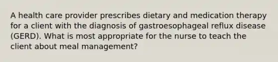 A health care provider prescribes dietary and medication therapy for a client with the diagnosis of gastroesophageal reflux disease (GERD). What is most appropriate for the nurse to teach the client about meal management?