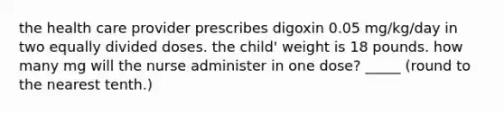 the health care provider prescribes digoxin 0.05 mg/kg/day in two equally divided doses. the child' weight is 18 pounds. how many mg will the nurse administer in one dose? _____ (round to the nearest tenth.)