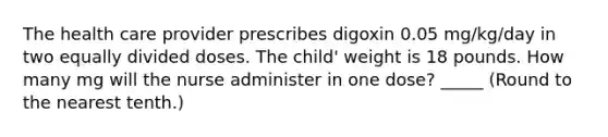 The health care provider prescribes digoxin 0.05 mg/kg/day in two equally divided doses. The child' weight is 18 pounds. How many mg will the nurse administer in one dose? _____ (Round to the nearest tenth.)