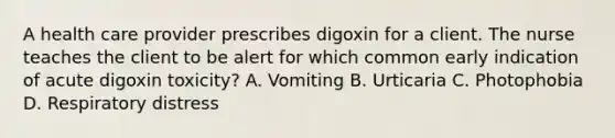 A health care provider prescribes digoxin for a client. The nurse teaches the client to be alert for which common early indication of acute digoxin toxicity? A. Vomiting B. Urticaria C. Photophobia D. Respiratory distress