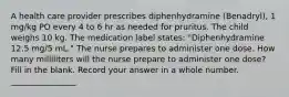 A health care provider prescribes diphenhydramine (Benadryl), 1 mg/kg PO every 4 to 6 hr as needed for pruritus. The child weighs 10 kg. The medication label states: "Diphenhydramine 12.5 mg/5 mL." The nurse prepares to administer one dose. How many milliliters will the nurse prepare to administer one dose? Fill in the blank. Record your answer in a whole number. ________________