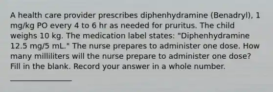 A health care provider prescribes diphenhydramine (Benadryl), 1 mg/kg PO every 4 to 6 hr as needed for pruritus. The child weighs 10 kg. The medication label states: "Diphenhydramine 12.5 mg/5 mL." The nurse prepares to administer one dose. How many milliliters will the nurse prepare to administer one dose? Fill in the blank. Record your answer in a whole number. ________________