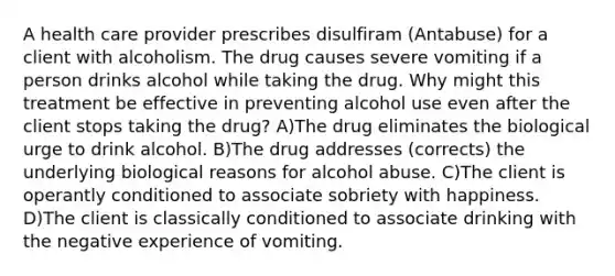 A health care provider prescribes disulfiram (Antabuse) for a client with alcoholism. The drug causes severe vomiting if a person drinks alcohol while taking the drug. Why might this treatment be effective in preventing alcohol use even after the client stops taking the drug? A)The drug eliminates the biological urge to drink alcohol. B)The drug addresses (corrects) the underlying biological reasons for alcohol abuse. C)The client is operantly conditioned to associate sobriety with happiness. D)The client is classically conditioned to associate drinking with the negative experience of vomiting.