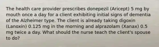 The health care provider prescribes donepezil (Aricept) 5 mg by mouth once a day for a client exhibiting initial signs of dementia of the Alzheimer type. The client is already taking digoxin (Lanoxin) 0.125 mg in the morning and alprazolam (Xanax) 0.5 mg twice a day. What should the nurse teach the client's spouse to do?