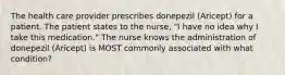 The health care provider prescribes donepezil (Aricept) for a patient. The patient states to the nurse, "I have no idea why I take this medication." The nurse knows the administration of donepezil (Aricept) is MOST commonly associated with what condition?