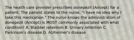 The health care provider prescribes donepezil (Aricept) for a patient. The patient states to the nurse, "I have no idea why I take this medication." The nurse knows the administration of donepezil (Aricept) is MOST commonly associated with what condition? A. Bladder retention B. Urinary retention C. Parkinson's disease D. Alzheimer's disease