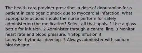 The health care provider prescribes a dose of dobutamine for a patient in cardiogenic shock due to myocardial infarction. What appropriate actions should the nurse perform for safely administering the medication? Select all that apply. 1 Use a glass bottle for infusion. 2 Administer through a central line. 3 Monitor heart rate and blood pressure. 4 Stop infusion if tachydysrhythmias develop. 5 Always administer with sodium bicarbonate.