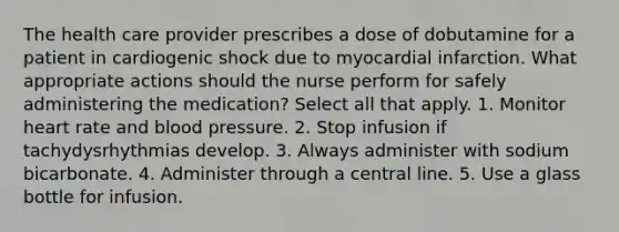 The health care provider prescribes a dose of dobutamine for a patient in cardiogenic shock due to myocardial infarction. What appropriate actions should the nurse perform for safely administering the medication? Select all that apply. 1. Monitor heart rate and blood pressure. 2. Stop infusion if tachydysrhythmias develop. 3. Always administer with sodium bicarbonate. 4. Administer through a central line. 5. Use a glass bottle for infusion.